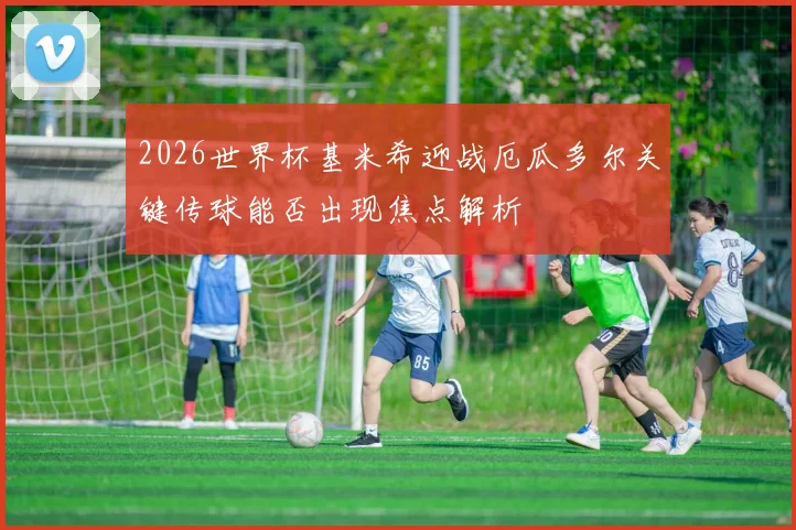 2026世界杯基米希迎战厄瓜多尔关键传球能否出现焦点解析