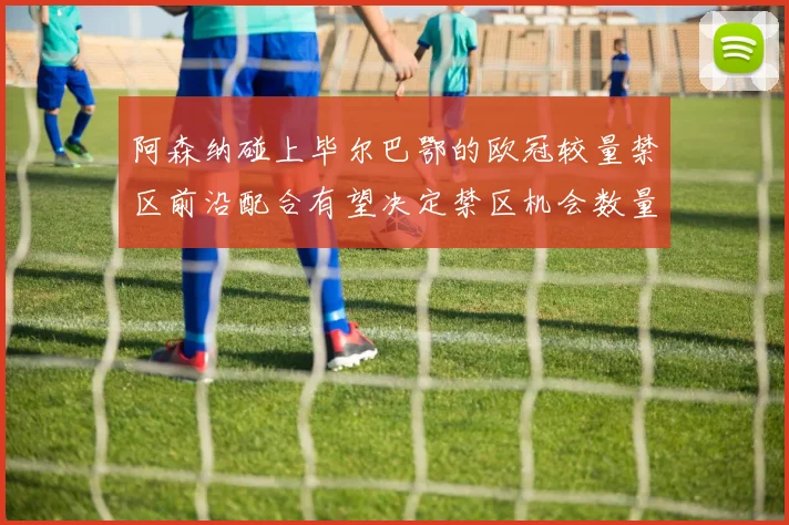 阿森纳碰上毕尔巴鄂的欧冠较量禁区前沿配合有望决定禁区机会数量