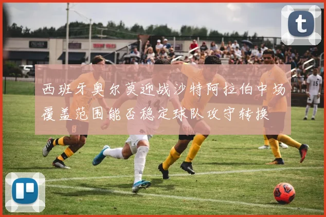 西班牙奥尔莫迎战沙特阿拉伯中场覆盖范围能否稳定球队攻守转换