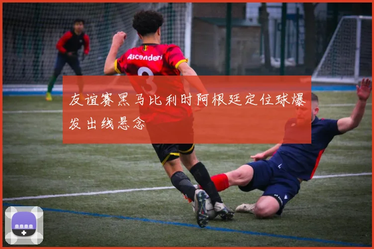 友谊赛黑马比利时阿根廷定位球爆发出线悬念