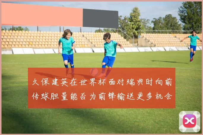 久保建英在世界杯面对瑞典时向前传球胆量能否为前锋输送更多机会