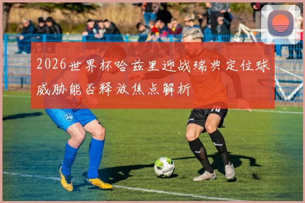 2026世界杯哈兹里迎战瑞典定位球威胁能否释放焦点解析
