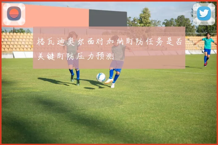 格瓦迪奥尔面对加纳盯防任务是否关键盯防压力预测