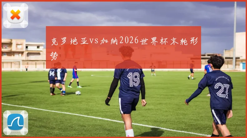克罗地亚vs加纳2026世界杯末轮形势