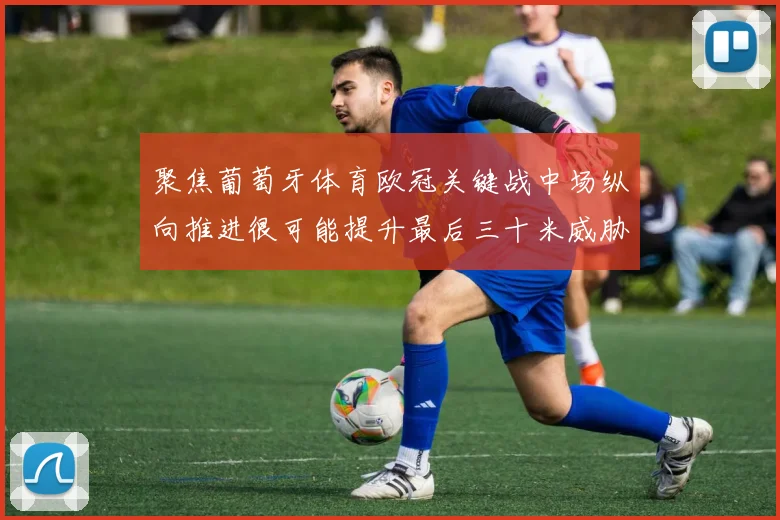 聚焦葡萄牙体育欧冠关键战中场纵向推进很可能提升最后三十米威胁