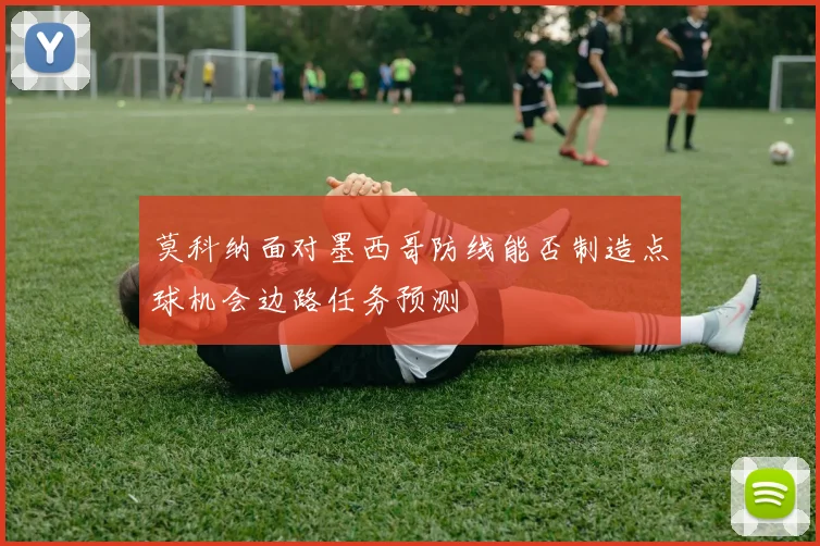 莫科纳面对墨西哥防线能否制造点球机会边路任务预测