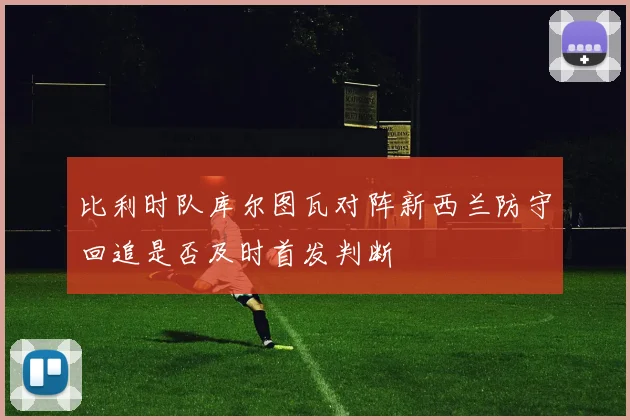比利时队库尔图瓦对阵新西兰防守回追是否及时首发判断