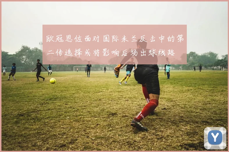 欧冠恩佐面对国际米兰反击中的第二传选择或将影响后场出球线路