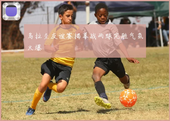 乌拉圭友谊赛揭幕战两球完胜气氛火爆