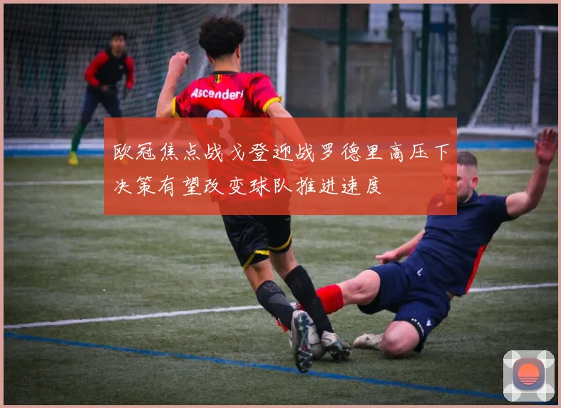 欧冠焦点战戈登迎战罗德里高压下决策有望改变球队推进速度