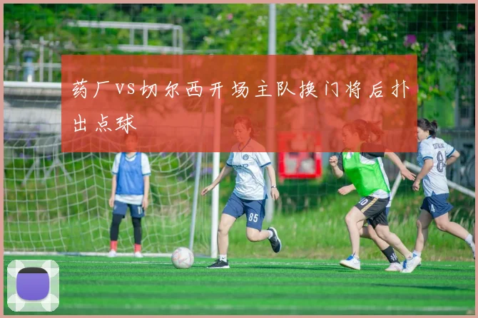 药厂vs切尔西开场主队换门将后扑出点球