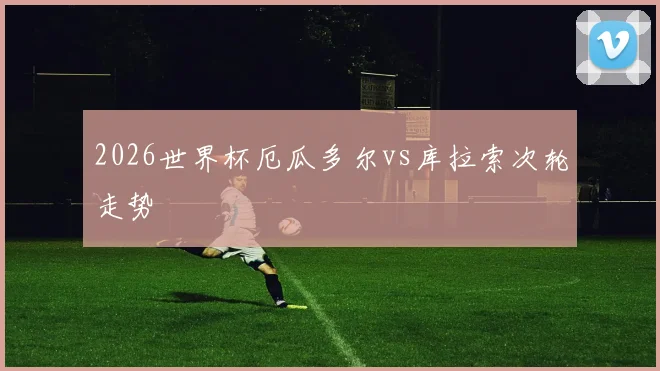 2026世界杯厄瓜多尔vs库拉索次轮走势