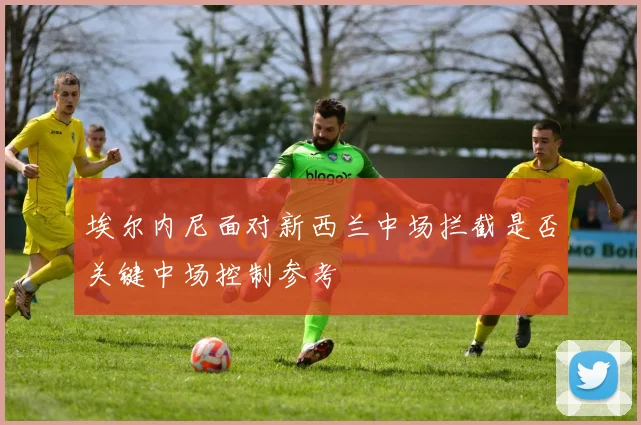 埃尔内尼面对新西兰中场拦截是否关键中场控制参考
