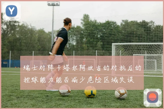 瑞士对阵卡塔尔阿坎吉的对抗后的控球能力能否减少危险区域失误