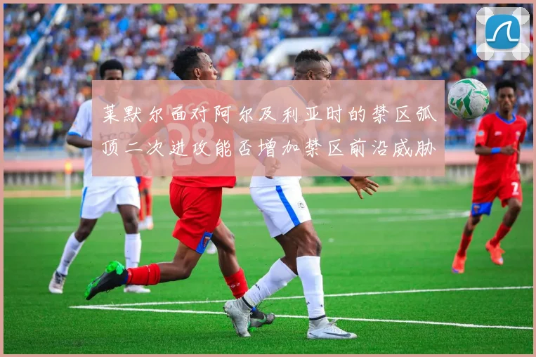 莱默尔面对阿尔及利亚时的禁区弧顶二次进攻能否增加禁区前沿威胁