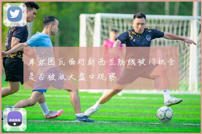 库尔图瓦面对新西兰防线破门机会是否被放大盘口观察
