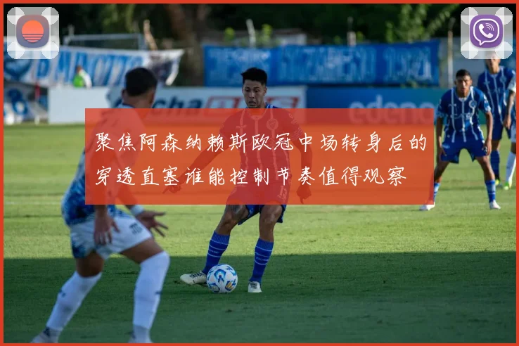 聚焦阿森纳赖斯欧冠中场转身后的穿透直塞谁能控制节奏值得观察