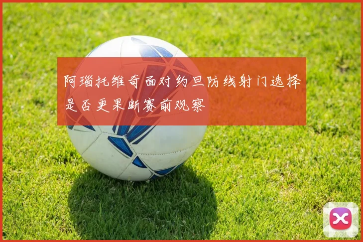 阿瑙托维奇面对约旦防线射门选择是否更果断赛前观察