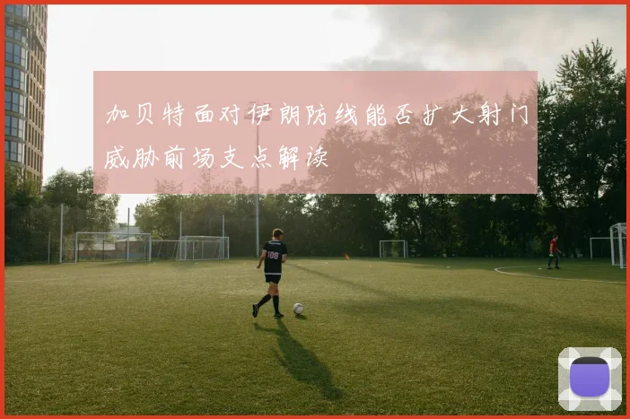 加贝特面对伊朗防线能否扩大射门威胁前场支点解读