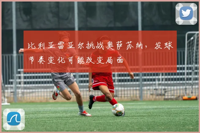 比利亚雷亚尔挑战奥萨苏纳，发球节奏变化可能改变局面