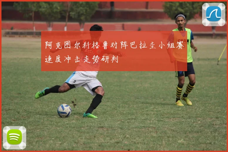 阿克图尔科格鲁对阵巴拉圭小组赛速度冲击走势研判