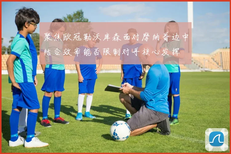 聚焦欧冠勒沃库森面对摩纳哥边中结合效率能否限制对手核心发挥