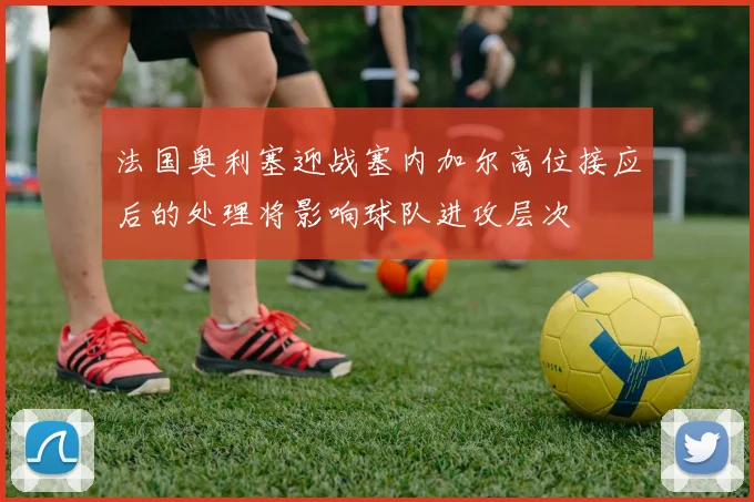 法国奥利塞迎战塞内加尔高位接应后的处理将影响球队进攻层次