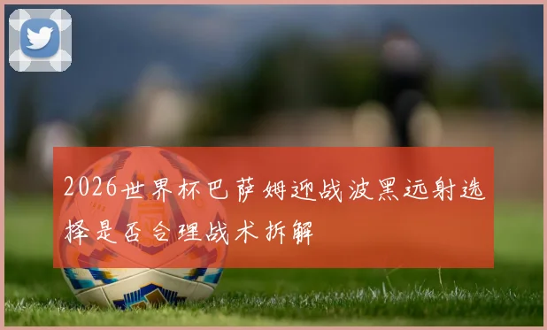 2026世界杯巴萨姆迎战波黑远射选择是否合理战术拆解