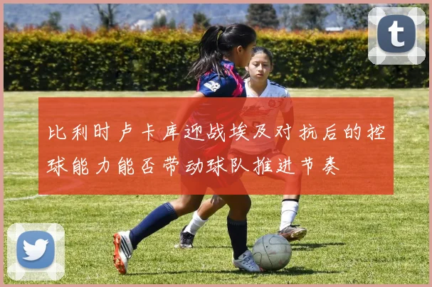 比利时卢卡库迎战埃及对抗后的控球能力能否带动球队推进节奏