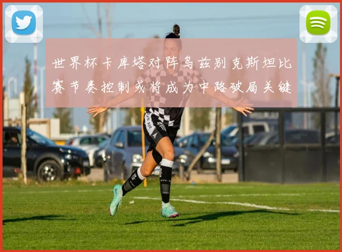 世界杯卡库塔对阵乌兹别克斯坦比赛节奏控制或将成为中路破局关键