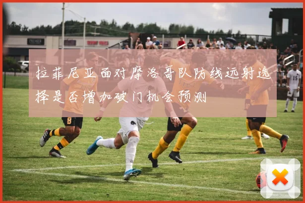 拉菲尼亚面对摩洛哥队防线远射选择是否增加破门机会预测