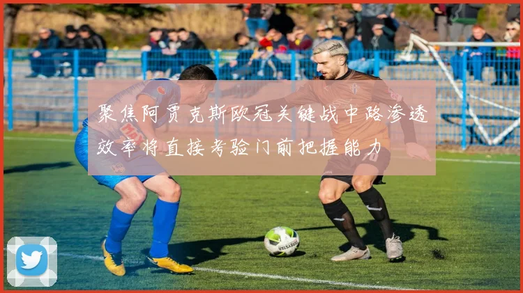 聚焦阿贾克斯欧冠关键战中路渗透效率将直接考验门前把握能力