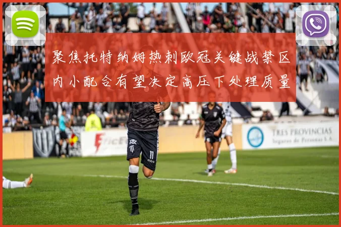 聚焦托特纳姆热刺欧冠关键战禁区内小配合有望决定高压下处理质量
