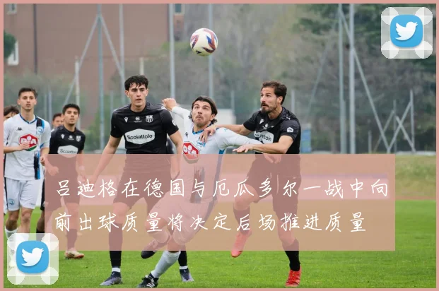吕迪格在德国与厄瓜多尔一战中向前出球质量将决定后场推进质量