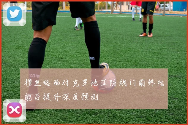 穆里略面对克罗地亚防线门前终结能否提升深度预测