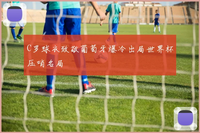 C罗球衣致敬葡萄牙爆冷出局世界杯压哨名局