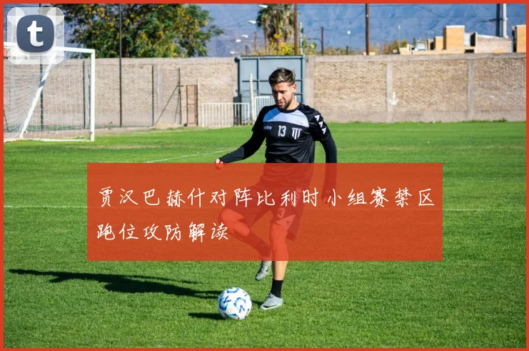 贾汉巴赫什对阵比利时小组赛禁区跑位攻防解读