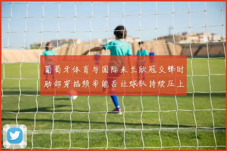 葡萄牙体育与国际米兰欧冠交锋时肋部穿插频率能否让球队持续压上