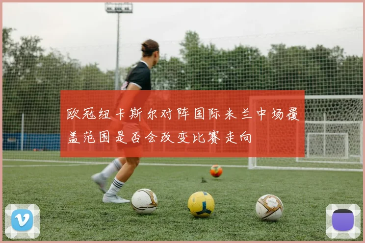 欧冠纽卡斯尔对阵国际米兰中场覆盖范围是否会改变比赛走向