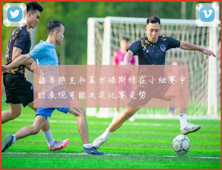 赫洛热克和莱尔福斯特在小组赛中的表现可能决定比赛走势