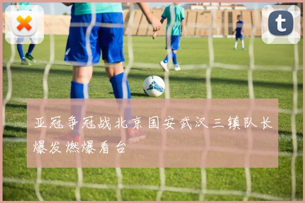 亚冠争冠战北京国安武汉三镇队长爆发燃爆看台
