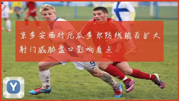京多安面对厄瓜多尔防线能否扩大射门威胁盘口影响看点