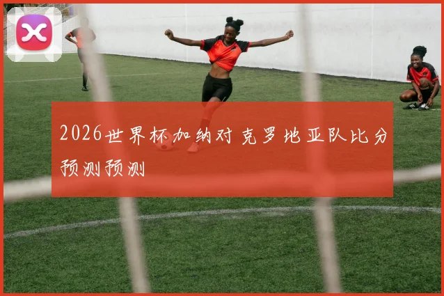 2026世界杯加纳对克罗地亚队比分预测预测