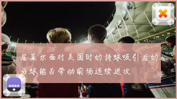 居莱尔面对美国时的持球吸引后的分球能否带动前场连续进攻