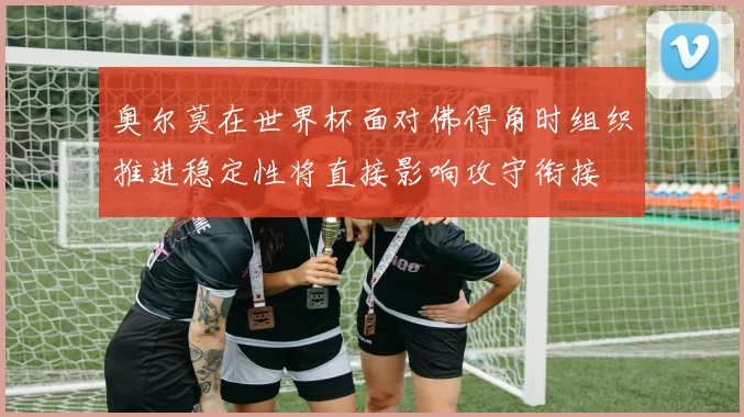 奥尔莫在世界杯面对佛得角时组织推进稳定性将直接影响攻守衔接