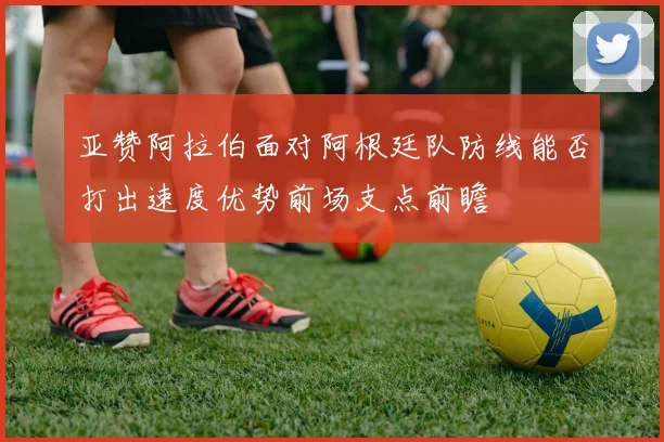 亚赞阿拉伯面对阿根廷队防线能否打出速度优势前场支点前瞻